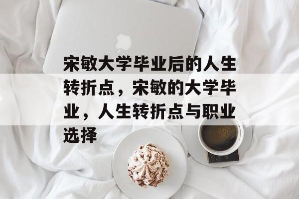 宋敏大学毕业后的人生转折点,宋敏的大学毕业,人生转折点与职业选择 宋敏大学毕业后的人生转折点,宋敏的大学毕业,人生转折点与职业选择
