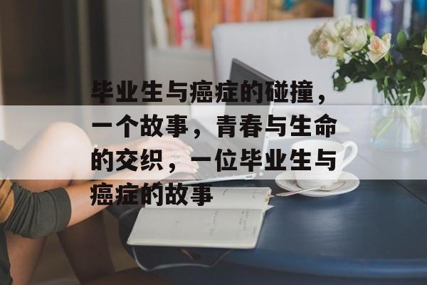 毕业生与癌症的碰撞，一个故事，青春与生命的交织，一位毕业生与癌症的故事