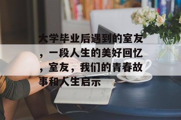 大学毕业后遇到的室友,一段人生的美好回忆,室友,我们的青春故事和人生启示 大学毕业后遇到的室友,一段人生的美好回忆,室友,我们的青春故事和人生启示