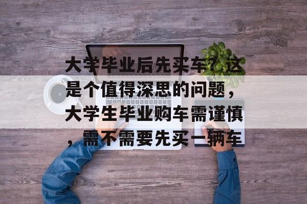 大学毕业后先买车?这是个值得深思的问题,大学生毕业购车需谨慎,需不需要先买一辆车 大学毕业后先买车?这是个值得深思的问题,大学生毕业购车需谨慎,需不需要先买一辆车