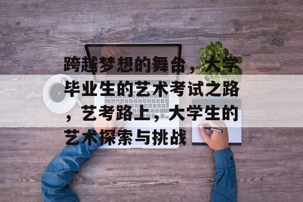 跨越梦想的舞台,大学毕业生的艺术考试之路,艺考路上,大学生的艺术探索与挑战 跨越梦想的舞台,大学毕业生的艺术考试之路,艺考路上,大学生的艺术探索与挑战