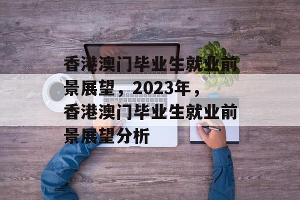 香港澳门毕业生就业前景展望,2023年,香港澳门毕业生就业前景展望分析 香港澳门毕业生就业前景展望,2023年,香港澳门毕业生就业前景展望分析