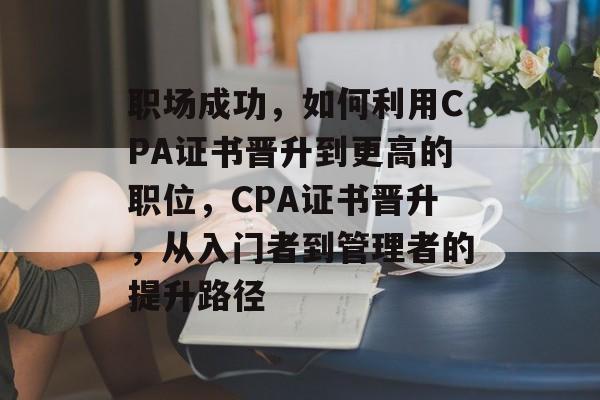 职场成功,如何利用CPA证书晋升到更高的职位,CPA证书晋升,从入门者到管理者的提升路径 职场成功,如何利用CPA证书晋升到更高的职位,CPA证书晋升,从入门者到管理者的提升路径