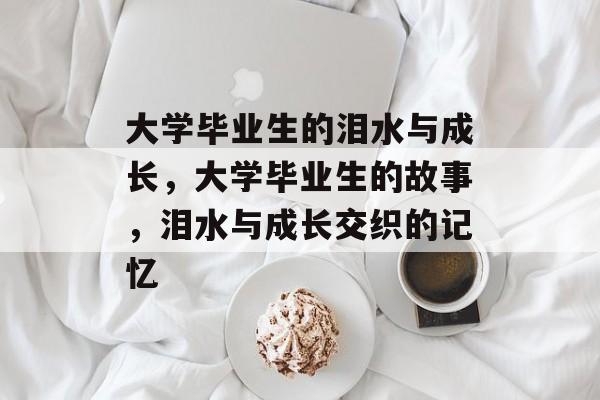 大学毕业生的泪水与成长,大学毕业生的故事,泪水与成长交织的记忆 大学毕业生的泪水与成长,大学毕业生的故事,泪水与成长交织的记忆