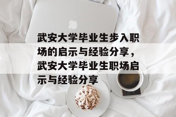 武安大学毕业生步入职场的启示与经验分享，武安大学毕业生职场启示与经验分享