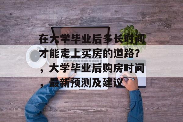 在大学毕业后多长时间才能走上买房的道路？，大学毕业后购房时间，最新预测及建议