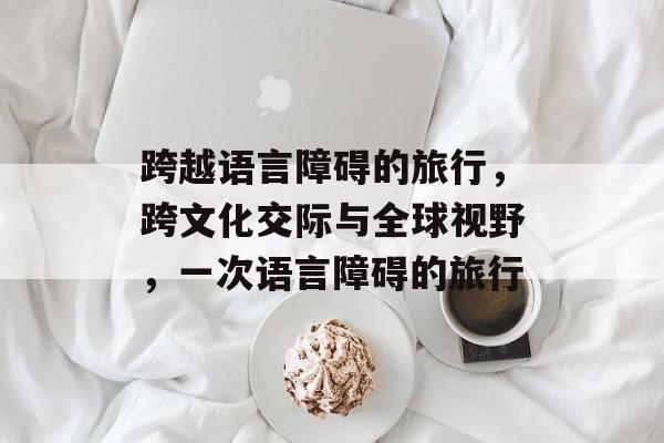 跨越语言障碍的旅行,跨文化交际与全球视野,一次语言障碍的旅行 跨越语言障碍的旅行,跨文化交际与全球视野,一次语言障碍的旅行