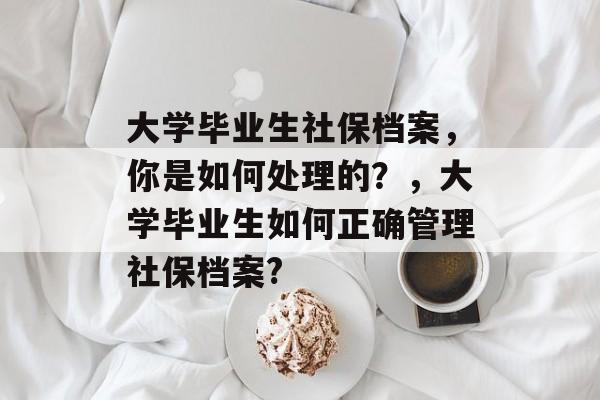 大学毕业生社保档案，你是如何处理的？，大学毕业生如何正确管理社保档案?