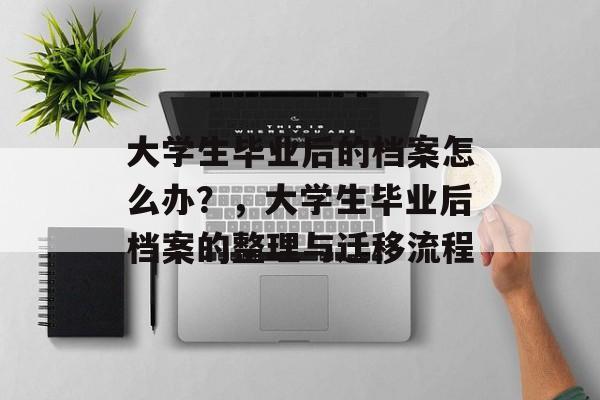 大学生毕业后的档案怎么办?,大学生毕业后档案的整理与迁移流程 大学生毕业后的档案怎么办?,大学生毕业后档案的整理与迁移流程
