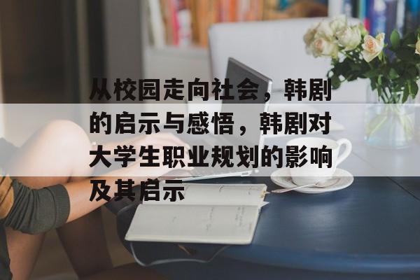 从校园走向社会,韩剧的启示与感悟,韩剧对大学生职业规划的影响及其启示 从校园走向社会,韩剧的启示与感悟,韩剧对大学生职业规划的影响及其启示
