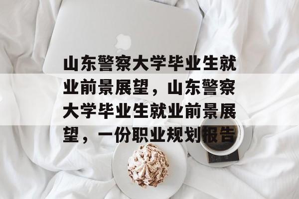 山东警察大学毕业生就业前景展望,山东警察大学毕业生就业前景展望,一份职业规划报告 山东警察大学毕业生就业前景展望,山东警察大学毕业生就业前景展望,一份职业规划报告