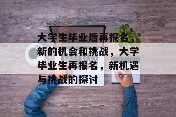 大学生毕业后再报名,新的机会和挑战,大学毕业生再报名,新机遇与挑战的探讨 大学生毕业后再报名,新的机会和挑战,大学毕业生再报名,新机遇与挑战的探讨