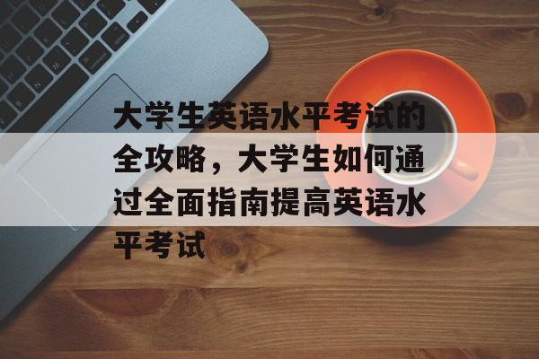 大学生英语水平考试的全攻略，大学生如何通过全面指南提高英语水平考试