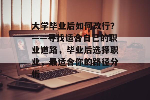 大学毕业后如何改行？——寻找适合自己的职业道路，毕业后选择职业，最适合你的路径分析