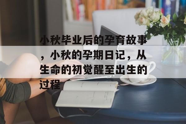 小秋毕业后的孕育故事，小秋的孕期日记，从生命的初觉醒至出生的过程