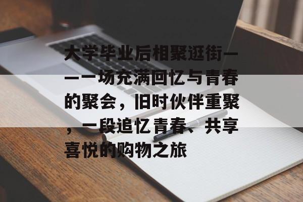 大学毕业后相聚逛街——一场充满回忆与青春的聚会,旧时伙伴重聚,一段追忆青春、共享喜悦的购物之旅 大学毕业后相聚逛街——一场充满回忆与青春的聚会,旧时伙伴重聚,一段追忆青春、共享喜悦的购物之旅