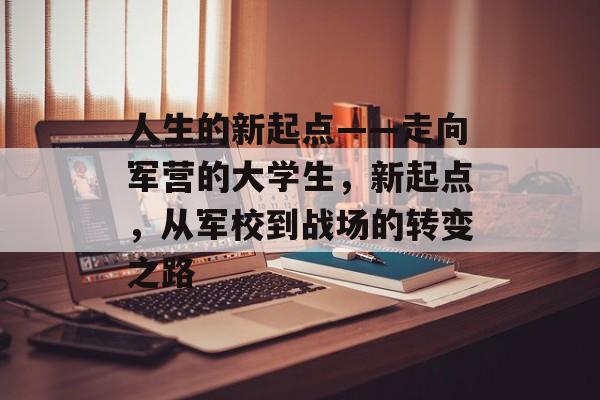 人生的新起点——走向军营的大学生,新起点,从军校到战场的转变之路 人生的新起点——走向军营的大学生,新起点,从军校到战场的转变之路