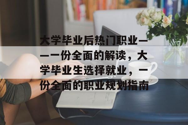 大学毕业后热门职业——一份全面的解读,大学毕业生选择就业,一份全面的职业规划指南 大学毕业后热门职业——一份全面的解读,大学毕业生选择就业,一份全面的职业规划指南