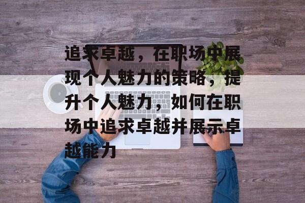 追求卓越,在职场中展现个人魅力的策略,提升个人魅力,如何在职场中追求卓越并展示卓越能力 追求卓越,在职场中展现个人魅力的策略,提升个人魅力,如何在职场中追求卓越并展示卓越能力