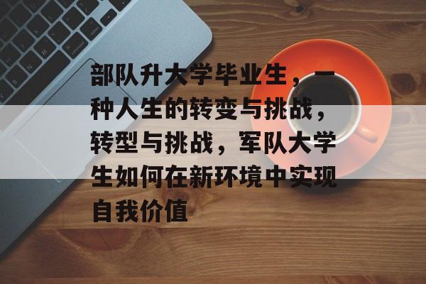 部队升大学毕业生,一种人生的转变与挑战,转型与挑战,军队大学生如何在新环境中实现自我价值 部队升大学毕业生,一种人生的转变与挑战,转型与挑战,军队大学生如何在新环境中实现自我价值
