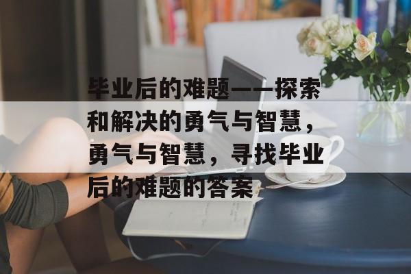 毕业后的难题——探索和解决的勇气与智慧,勇气与智慧,寻找毕业后的难题的答案 毕业后的难题——探索和解决的勇气与智慧,勇气与智慧,寻找毕业后的难题的答案