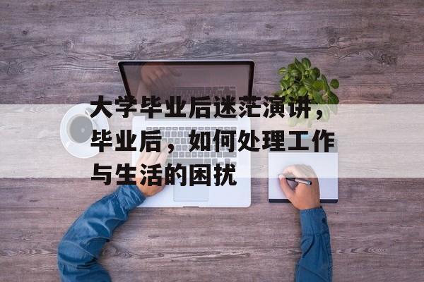 大学毕业后迷茫演讲,毕业后,如何处理工作与生活的困扰 大学毕业后迷茫演讲,毕业后,如何处理工作与生活的困扰