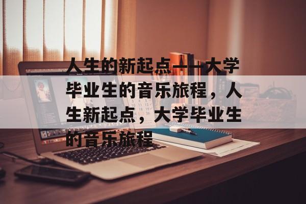 人生的新起点——大学毕业生的音乐旅程,人生新起点,大学毕业生的音乐旅程 人生的新起点——大学毕业生的音乐旅程,人生新起点,大学毕业生的音乐旅程