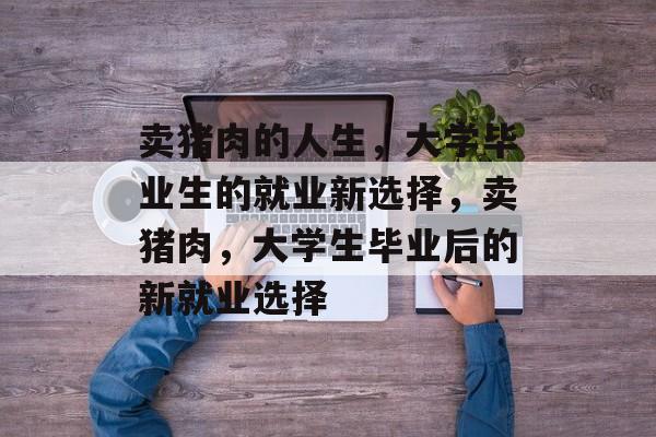 卖猪肉的人生,大学毕业生的就业新选择,卖猪肉,大学生毕业后的新就业选择 卖猪肉的人生,大学毕业生的就业新选择,卖猪肉,大学生毕业后的新就业选择