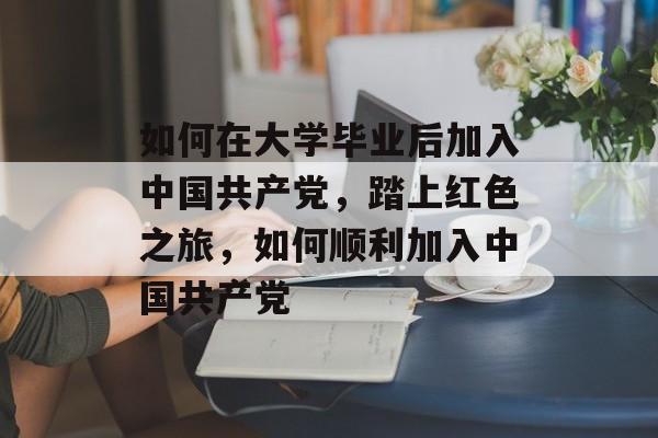 如何在大学毕业后加入中国共产党，踏上红色之旅，如何顺利加入中国共产党
