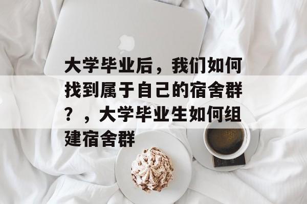 大学毕业后,我们如何找到属于自己的宿舍群?,大学毕业生如何组建宿舍群 大学毕业后,我们如何找到属于自己的宿舍群?,大学毕业生如何组建宿舍群