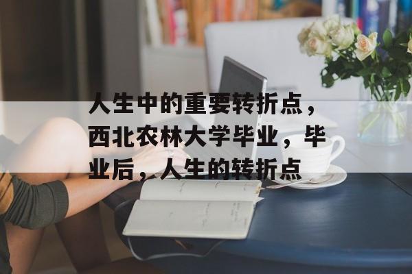 人生中的重要转折点,西北农林大学毕业,毕业后,人生的转折点 人生中的重要转折点,西北农林大学毕业,毕业后,人生的转折点