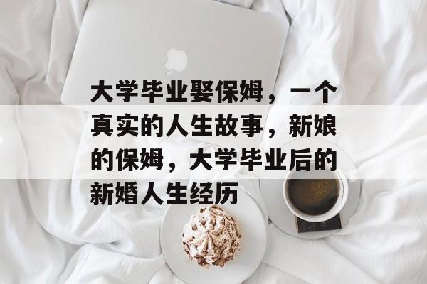 大学毕业娶保姆,一个真实的人生故事,新娘的保姆,大学毕业后的新婚人生经历 大学毕业娶保姆,一个真实的人生故事,新娘的保姆,大学毕业后的新婚人生经历