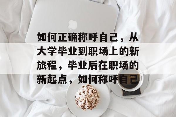 如何正确称呼自己,从大学毕业到职场上的新旅程,毕业后在职场的新起点,如何称呼自己 如何正确称呼自己,从大学毕业到职场上的新旅程,毕业后在职场的新起点,如何称呼自己
