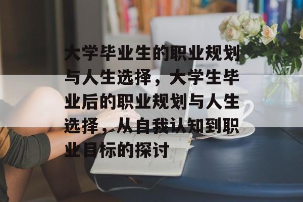 大学毕业生的职业规划与人生选择,大学生毕业后的职业规划与人生选择,从自我认知到职业目标的探讨 大学毕业生的职业规划与人生选择,大学生毕业后的职业规划与人生选择,从自我认知到职业目标的探讨