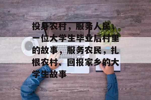投身农村,服务人民,一位大学生毕业后村里的故事,服务农民,扎根农村、回报家乡的大学生故事 投身农村,服务人民,一位大学生毕业后村里的故事,服务农民,扎根农村、回报家乡的大学生故事