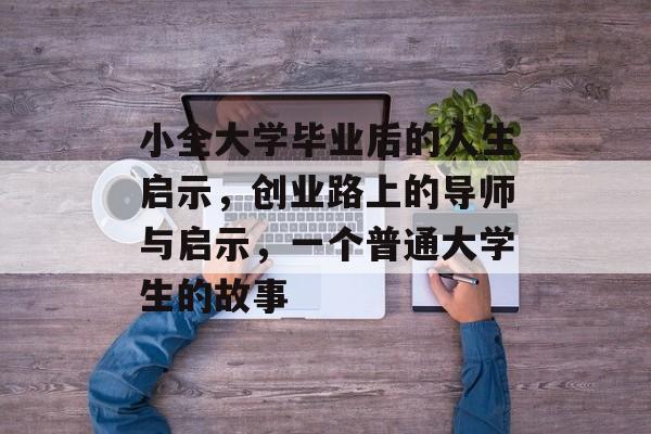 小全大学毕业后的人生启示,创业路上的导师与启示,一个普通大学生的故事 小全大学毕业后的人生启示,创业路上的导师与启示,一个普通大学生的故事