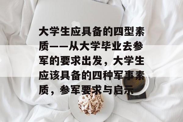 大学生应具备的四型素质——从大学毕业去参军的要求出发,大学生应该具备的四种军事素质,参军要求与启示 大学生应具备的四型素质——从大学毕业去参军的要求出发,大学生应该具备的四种军事素质,参军要求与启示