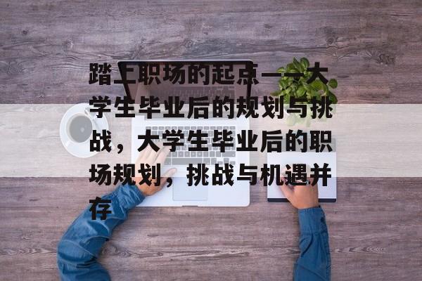 踏上职场的起点——大学生毕业后的规划与挑战，大学生毕业后的职场规划，挑战与机遇并存