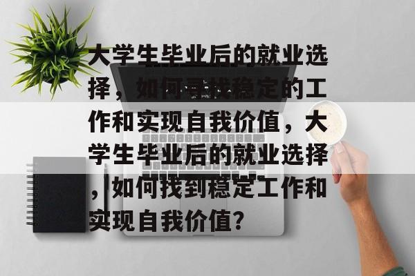 大学生毕业后的就业选择,如何寻找稳定的工作和实现自我价值,大学生毕业后的就业选择,如何找到稳定工作和实现自我价值? 大学生毕业后的就业选择,如何寻找稳定的工作和实现自我价值,大学生毕业后的就业选择,如何找到稳定工作和实现自我价值?