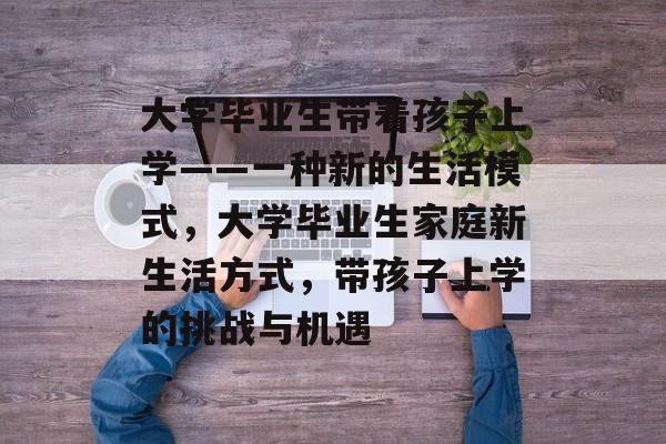 大学毕业生带着孩子上学——一种新的生活模式，大学毕业生家庭新生活方式，带孩子上学的挑战与机遇