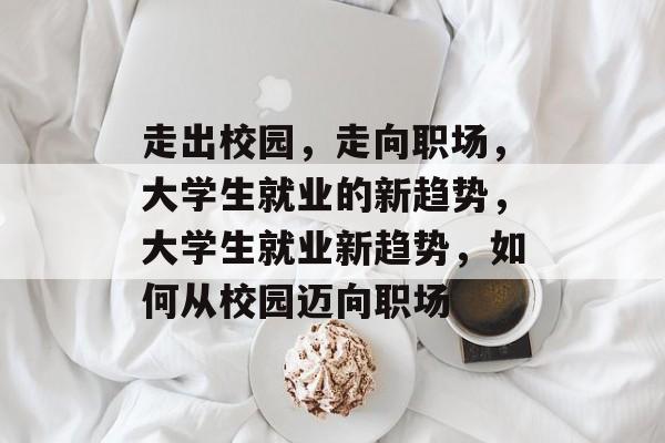 走出校园，走向职场，大学生就业的新趋势，大学生就业新趋势，如何从校园迈向职场