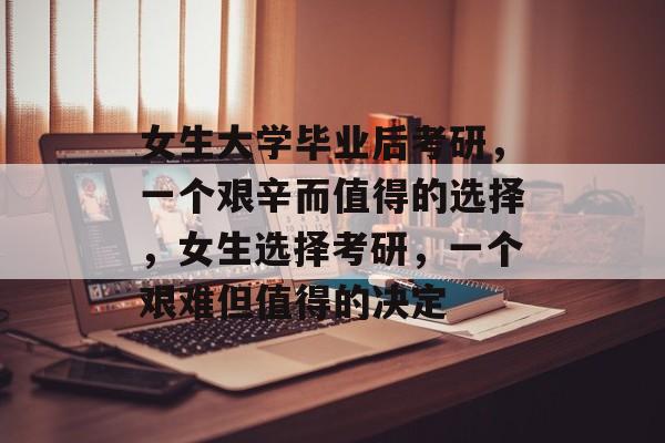 女生大学毕业后考研，一个艰辛而值得的选择，女生选择考研，一个艰难但值得的决定