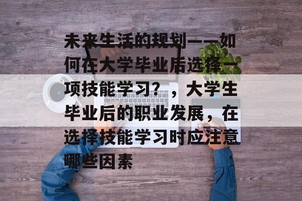 未来生活的规划——如何在大学毕业后选择一项技能学习？，大学生毕业后的职业发展，在选择技能学习时应注意哪些因素