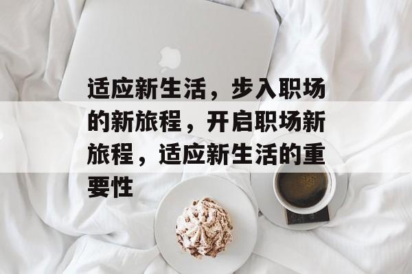 适应新生活,步入职场的新旅程,开启职场新旅程,适应新生活的重要性 适应新生活,步入职场的新旅程,开启职场新旅程,适应新生活的重要性