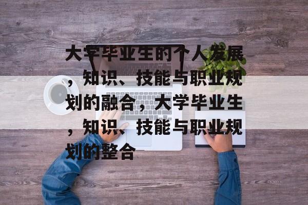 大学毕业生的个人发展,知识、技能与职业规划的融合,大学毕业生,知识、技能与职业规划的整合 大学毕业生的个人发展,知识、技能与职业规划的融合,大学毕业生,知识、技能与职业规划的整合