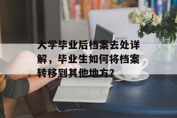 大学毕业后档案去处详解，毕业生如何将档案转移到其他地方？
