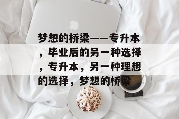 梦想的桥梁——专升本，毕业后的另一种选择，专升本，另一种理想的选择，梦想的桥梁