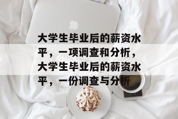 大学生毕业后的薪资水平,一项调查和分析,大学生毕业后的薪资水平,一份调查与分析 大学生毕业后的薪资水平,一项调查和分析,大学生毕业后的薪资水平,一份调查与分析