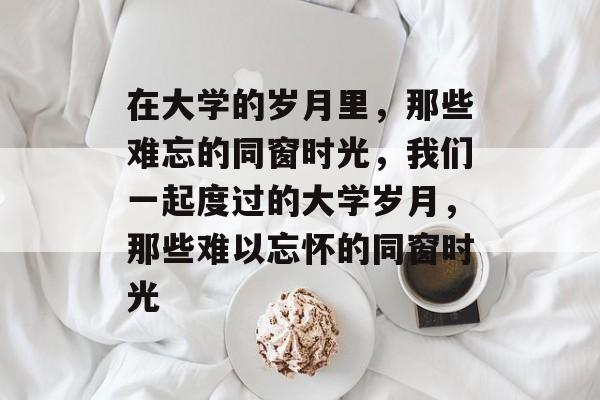 在大学的岁月里,那些难忘的同窗时光,我们一起度过的大学岁月,那些难以忘怀的同窗时光 在大学的岁月里,那些难忘的同窗时光,我们一起度过的大学岁月,那些难以忘怀的同窗时光