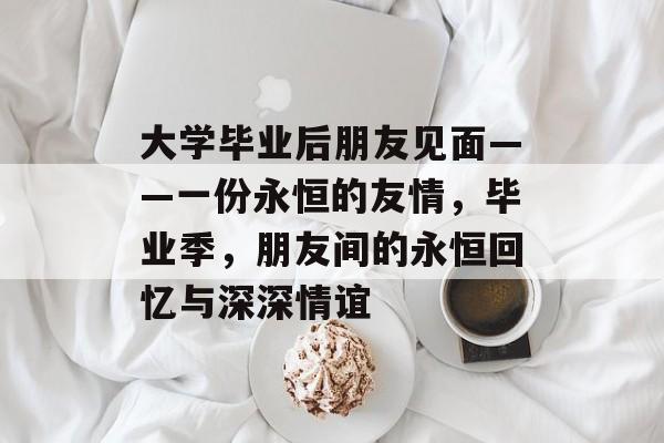 大学毕业后朋友见面——一份永恒的友情，毕业季，朋友间的永恒回忆与深深情谊